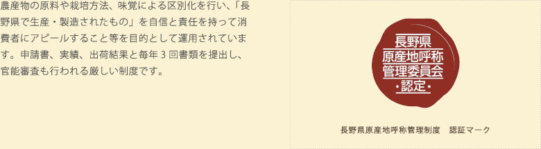 農産物の原料や栽培方法、味覚による区別化を行い、「長野県で生産・製造されたもの」を自信と責任を持って消費者にアピールすること等を目的として運用されています。申請書、実績、出荷結果と毎年3回書類を提出し、官能審査も行われる厳しい制度です。